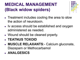 MEDICAL MANAGEMENT
(Black widow spiders)
● Treatment includes cooling the area to slow
the action of neurotoxin.
● Iv access should be established and oxygen
administered as needed.
● Wound should be cleaned prperly.
● TEATNUS TOXOID
● MUSCLE RELAXANTS:- Calcium gluconate,
Diazepam or Methocarbamol
● ANALGESICS
 