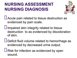 NURSING ASSESSMENT
NURSING DIAGNOSIS
Acute pain related to tissue destruction as
evidenced by pain scale.
Impaired skin integrity related to tissue
destruction to as evidenced by discoloration
of skin.
Deficit fluid volume related to hemorrhage as
evidenced by decreased urine output.
Risk for infection as evidenced by open
wound.
 