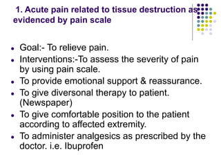 1. Acute pain related to tissue destruction as
evidenced by pain scale
● Goal:- To relieve pain.
● Interventions:-To assess the severity of pain
by using pain scale.
● To provide emotional support & reassurance.
● To give diversonal therapy to patient.
(Newspaper)
● To give comfortable position to the patient
according to affected extremity.
● To administer analgesics as prescribed by the
doctor. i.e. Ibuprofen
 