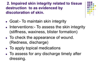 2. Impaired skin integrity related to tissue
destruction to as evidenced by
discoloration of skin.
● Goal:- To maintain skin integrity
● Interventions:- To assess the skin integrity
(stiffness, waxiness, blister formation)
● To check the appearance of wound.
(Redness, discharge)
● To apply topical medications
● To assess for any discharge timely after
dressing.
 