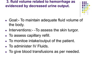 3. fluid volume related to hemorrhage as
evidenced by decreased urine output.
● Goal:- To maintain adequate fluid volume of
the body.
● Interventions:- -To assess the skin turgor.
● To assess capillary refill.
● To monitoe intake/output of the patient.
● To administer IV Fluids.
● To give blood transfusions as per needed.
 