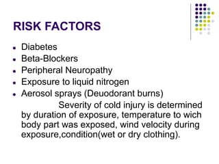 RISK FACTORS
● Diabetes
● Beta-Blockers
● Peripheral Neuropathy
● Exposure to liquid nitrogen
● Aerosol sprays (Deuodorant burns)
Severity of cold injury is determined
by duration of exposure, temperature to wich
body part was exposed, wind velocity during
exposure,condition(wet or dry clothing).
 