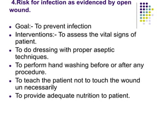 4.Risk for infection as evidenced by open
wound.
● Goal:- To prevent infection
● Interventions:- To assess the vital signs of
patient.
● To do dressing with proper aseptic
techniques.
● To perform hand washing before or after any
procedure.
● To teach the patient not to touch the wound
un necessarily
● To provide adequate nutrition to patient.
 