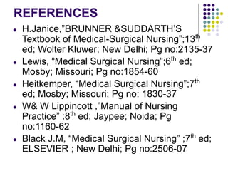 REFERENCES
● H.Janice,”BRUNNER &SUDDARTH’S
Textbook of Medical-Surgical Nursing”;13th
ed; Wolter Kluwer; New Delhi; Pg no:2135-37
● Lewis, “Medical Surgical Nursing”;6th
ed;
Mosby; Missouri; Pg no:1854-60
● Heitkemper, “Medical Surgical Nursing”;7th
ed; Mosby; Missouri; Pg no: 1830-37
● W& W Lippincott ,”Manual of Nursing
Practice” :8th
ed; Jaypee; Noida; Pg
no:1160-62
● Black J.M, “Medical Surgical Nursing” ;7th
ed;
ELSEVIER ; New Delhi; Pg no:2506-07
 