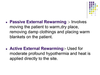 ● Passive External Rewarming :- Involves
moving the patient to warm,dry place,
removing damp clothings and placing warm
blankets on the patient.
● Active External Rewarming:- Used for
moderate profound hypothermia and heat is
applied directly to the site.
 