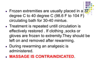 ● Frozen extremities are usually placed in a 37
degree C to 40 degree C (98.6 F to 104 F)
circulating bath for 30-40 mintue.
● Treatment is repeated untill circulation is
effectively restored . If clothing ,socks or
gloves are frozen to extremity.They should be
left on and removed after rewarming.
● During rewarming an analgesic is
administered.
● MASSAGE IS CONTRAINDICATED.
 