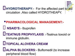 HYDROTHERAPY:- For the affected part to aid
circulation .Also called HYDROTHEAPY.
•PHARMACOLOGICAL MANAGEMENT:-
NSAID’S:- Ibuprofen
TEATNUS PROPHYLAXIS :-Teatnus toxoid or
immune globulin.
TOPICAL ALOVERA CREAM
ALPHA BLOCKERS:- Buflomedil (to increase
peripheral blood flow)
 
