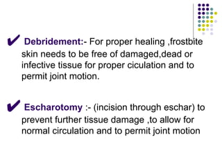 ✔ Debridement:- For proper healing ,frostbite
skin needs to be free of damaged,dead or
infective tissue for proper ciculation and to
permit joint motion.
✔ Escharotomy :- (incision through eschar) to
prevent further tissue damage ,to allow for
normal circulation and to permit joint motion
 