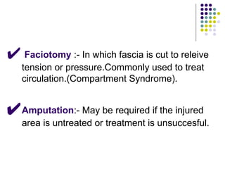 ✔ Faciotomy :- In which fascia is cut to releive
tension or pressure.Commonly used to treat
circulation.(Compartment Syndrome).
✔Amputation:- May be required if the injured
area is untreated or treatment is unsuccesful.
 