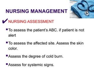 NURSING MANAGEMENT
✔NURSING ASSESSMENT
▪To assess the patient’s ABC. if patient is not
alert
▪To assess the affected site. Assess the skin
color.
▪Assess the degree of cold burn.
▪Assess for systemic signs.
 