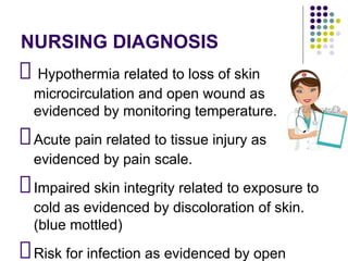 NURSING DIAGNOSIS
Hypothermia related to loss of skin
microcirculation and open wound as
evidenced by monitoring temperature.
Acute pain related to tissue injury as
evidenced by pain scale.
Impaired skin integrity related to exposure to
cold as evidenced by discoloration of skin.
(blue mottled)
Risk for infection as evidenced by open
 