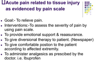Acute pain related to tissue injury
as evidenced by pain scale
● Goal:- To relieve pain.
● Interventions:-To assess the severity of pain by
using pain scale.
● To provide emotional support & reaasurance.
● To give diversional therapy to patient. (Newspaper)
● To give comfortable postion to the patient
according to affected extremity.
● To administer analgesics as prescibed by the
doctor. i.e. Ibuprofen
 