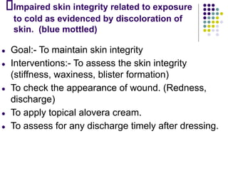 Impaired skin integrity related to exposure
to cold as evidenced by discoloration of
skin. (blue mottled)
● Goal:- To maintain skin integrity
● Interventions:- To assess the skin integrity
(stiffness, waxiness, blister formation)
● To check the appearance of wound. (Redness,
discharge)
● To apply topical alovera cream.
● To assess for any discharge timely after dressing.
 
