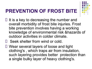 PREVENTION OF FROST BITE
It is a key to decreasing the number and
overall morbidity of frost bite injuries. Frost
bite prevention involves having a working
knowledge of environmental risk &hazards of
outdoor activities in colder climate.
Seek shelter from wind or cold.
Wear several layers of loose and light
clothing's , which traps air from insulation,
such layering provides better protection than
a single bulky layer of heavy clothing's.
 