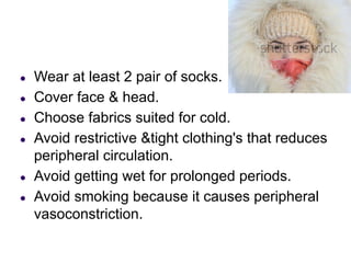 ● Wear at least 2 pair of socks.
● Cover face & head.
● Choose fabrics suited for cold.
● Avoid restrictive &tight clothing's that reduces
peripheral circulation.
● Avoid getting wet for prolonged periods.
● Avoid smoking because it causes peripheral
vasoconstriction.
 