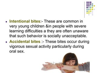 ● Intentional bites:- These are common in
very young children &in people with severe
learning difficulties a they are often unaware
that such behavior is socially unacceptable.
● Accidental bites :- These bites occur during
vigorous sexual activity particularly during
oral sex.
 
