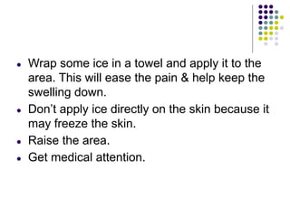 ● Wrap some ice in a towel and apply it to the
area. This will ease the pain & help keep the
swelling down.
● Don’t apply ice directly on the skin because it
may freeze the skin.
● Raise the area.
● Get medical attention.
 