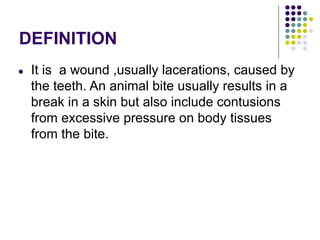 DEFINITION
● It is a wound ,usually lacerations, caused by
the teeth. An animal bite usually results in a
break in a skin but also include contusions
from excessive pressure on body tissues
from the bite.
 