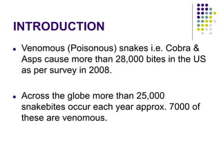 INTRODUCTION
● Venomous (Poisonous) snakes i.e. Cobra &
Asps cause more than 28,000 bites in the US
as per survey in 2008.
● Across the globe more than 25,000
snakebites occur each year approx. 7000 of
these are venomous.
 