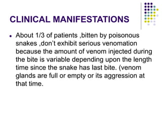 CLINICAL MANIFESTATIONS
● About 1/3 of patients ,bitten by poisonous
snakes ,don’t exhibit serious venomation
because the amount of venom injected during
the bite is variable depending upon the length
time since the snake has last bite. (venom
glands are full or empty or its aggression at
that time.
 