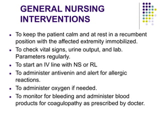 GENERAL NURSING
INTERVENTIONS
● To keep the patient calm and at rest in a recumbent
position with the affected extremity immobilized.
● To check vital signs, urine output, and lab.
Parameters regularly.
● To start an IV line with NS or RL
● To administer antivenin and alert for allergic
reactions.
● To administer oxygen if needed.
● To monitor for bleeding and administer blood
products for coagulopathy as prescribed by docter.
 