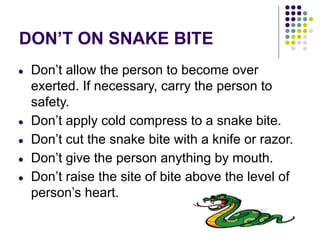 DON’T ON SNAKE BITE
● Don’t allow the person to become over
exerted. If necessary, carry the person to
safety.
● Don’t apply cold compress to a snake bite.
● Don’t cut the snake bite with a knife or razor.
● Don’t give the person anything by mouth.
● Don’t raise the site of bite above the level of
person’s heart.
 