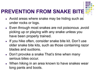 PREVENTION FROM SNAKE BITE
● Avoid areas where snake may be hiding such as
under rocks or logs.
● Even through most snakes are not poisonous ,avoid
picking up or playing with any snake unless you
have been properly trained.
● If you hike often, consider snake bite kit. Don’t use
older snake bite kits, such as those containing razor
blades and suctions.
● Don’t provoke a snake That’s time when many
serious bites occur.
● When hiking in an area known to have snakes wear
long pants and boots.
 