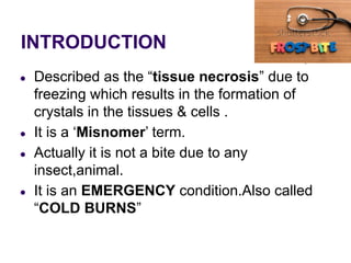 INTRODUCTION
● Described as the “tissue necrosis” due to
freezing which results in the formation of
crystals in the tissues & cells .
● It is a ‘Misnomer’ term.
● Actually it is not a bite due to any
insect,animal.
● It is an EMERGENCY condition.Also called
“COLD BURNS”
 