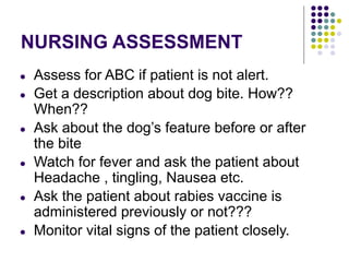 NURSING ASSESSMENT
● Assess for ABC if patient is not alert.
● Get a description about dog bite. How??
When??
● Ask about the dog’s feature before or after
the bite
● Watch for fever and ask the patient about
Headache , tingling, Nausea etc.
● Ask the patient about rabies vaccine is
administered previously or not???
● Monitor vital signs of the patient closely.
 