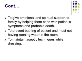 Cont…
● To give emotional and spirtual support to
family by helping them cope with patient’s
symptoms and probable death.
● To prevent bathing of patient and must not
having running water in the room.
● To maintain aseptic techniques while
dressing.
 