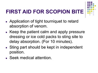 FIRST AID FOR SCOPION BITE
● Application of tight tourniquet to retard
absorption of venom.
● Keep the patient calm and apply pressure
dressing or ice cold packs to sting site to
delay absorption. (For 10 minutes).
● Sting part should be kept in independent
position.
● Seek medical attention.
 