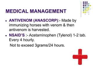 MEDICAL MANAGEMENT
● ANTIVENOM (ANASCORP):- Made by
immunizing horses with venom & then
antivenom is harvested.
● NSAID’S :- Acetaminophen (Tylenol) 1-2 tab.
Every 4 hourly.
Not to exceed 3grams/24 hours.
 