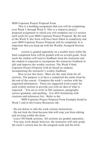 MSN Capstone Project Proposal Form
This is a building assignment that you will be completing
over Week 1 through Week 9. This is a stepwise project
proposal assignment in which you will complete one (1) section
each week for your MSN Capstone Project Proposal. By the end
of the Week 9, this form will have been filled in completely and
your MSN Capstone Project Proposal will be completed. It is
important that you keep up with the Weekly Assigned Section.
Each
section is graded separately on a weekly basis while the
final completed form will be graded with an overall grade. Each
week the student will receive feedback from the instructor and
the student is expected to incorporate the instructor feedback to
edit and improve the weekly sections. The Week 9 final
Capstone Project Proposal with be based on students
incorporating the instructor’s weekly feedback.
How to use this form.· Must use the same form for all
sections. The purpose is to have a completed the entire form by
the end of the course.· Complete the week’s section with the
requested information.· There are suggested word counts for
each weekly section to provide you with an idea of what is
expected. · You are to write in full sentences, paragraphs,
correct grammar, and spelling.· Use APA formatting with
citations and references list.· Refer to the
MSN Capstone Project Proposal Form Example found in
Week 1 and in the Course Resources tab.
· Do not delete or edit the week section instructions.
· Do not lock the form because that will stop you from editing
and revising within the form.
· Leave NO blank sections. All sections are graded separately.
· You may work ahead; however, the instructor will only grade
the week’s section due for the assigned week and the form
 