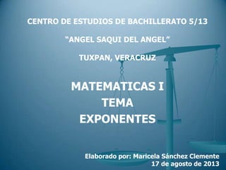 MATEMATICAS I
TEMA
EXPONENTES
Elaborado por: Maricela Sánchez Clemente
17 de agosto de 2013
CENTRO DE ESTUDIOS DE BACHILLERATO 5/13
“ANGEL SAQUI DEL ANGEL”
TUXPAN, VERACRUZ
 