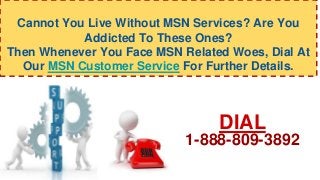 Cannot You Live Without MSN Services? Are You
Addicted To These Ones?
Then Whenever You Face MSN Related Woes, Dial At
Our MSN Customer Service For Further Details.
DIAL
1-888-809-3892
 