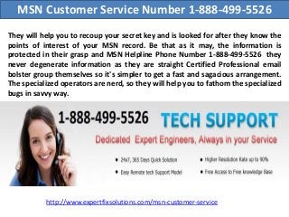 MSN Customer Service Number 1-888-499-5526
They will help you to recoup your secret key and is looked for after they know the
points of interest of your MSN record. Be that as it may, the information is
protected in their grasp and MSN Helpline Phone Number 1-888-499-5526 they
never degenerate information as they are straight Certified Professional email
bolster group themselves so it's simpler to get a fast and sagacious arrangement.
The specialized operators are nerd, so they will help you to fathom the specialized
bugs in savvy way.
http://www.expertfixsolutions.com/msn-customer-service
 