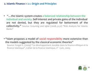 2. Islamic Finance > 2.1. Origin and Principles

• “…the Islamic system creates a balanced relationship between the
individual and society. Self-interest and private gains of the individual
are not denied, but they are regulated for betterment of the
collectivity.” Source: Greuning and Iqbal (2008, p.31) "Risk Analysis for Islamic
Banks"

• “Islam proposes a model of social responsibility more extensive than
the models suggested by the classical economic theories”
Source: Forget E. (2009) “Le développement durable dans la finance éthique et la
finance islamique“, Cahier de la finance islamique, n° 1 juin, 2009.

11

 