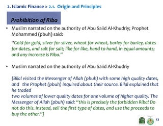 2. Islamic Finance > 2.1. Origin and Principles

• Muslim narrated on the authority of Abu Saiid Al-Khudriy; Prophet
Mohammed (pbuh) said:
“Gold for gold, silver for silver, wheat for wheat, barley for barley, dates
for dates, and salt for salt; like for like, hand to hand, in equal amounts;
and any increase is Riba.”
• Muslim narrated on the authority of Abu Saiid Al-Khudriy
{Bilal visited the Messenger of Allah (pbuh) with some high quality dates,
and the Prophet (pbuh) inquired about their source. Bilal explained that
he traded
two volumes of lower quality dates for one volume of higher quality. The
Messenger of Allah (pbuh) said: “this is precisely the forbidden Riba! Do
not do this. Instead, sell the first type of dates, and use the proceeds to
buy the other.”}
13

 