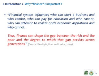 1. Introduction > Why “finance” is important ?

• “Financial system influences who can start a business and
who cannot, who can pay for education and who cannot,
who can attempt to realize one's economic aspirations and
who cannot.
Thus, finance can shape the gap between the rich and the
poor and the degree to which that gap persists across
generations.” (Source: Demirgüç-Kunt and Levine, 2009)

4

 