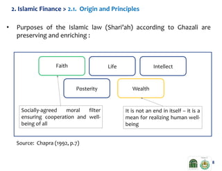 2. Islamic Finance > 2.1. Origin and Principles

•

Purposes of the Islamic law (Shari’ah) according to Ghazali are
preserving and enriching :

Faith

Life

Posterity

Socially-agreed
moral
filter
ensuring cooperation and wellbeing of all

Intellect

Wealth

It is not an end in itself – it is a
mean for realizing human wellbeing

Source: Chapra (1992, p.7)

8

 