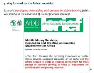 5. Way forward for the African countries
Example: Developing the enabling environment for Mobile-banking (which
will serve also the expansion of Islamic financial services)

…This Brief discusses the increasing importance of mobile
money services, associated regulation of the sector and the
actions needed to create an enabling environment for these
services to continue growing in Africa as mechanisms for
social inclusion and poverty reduction.

81

 