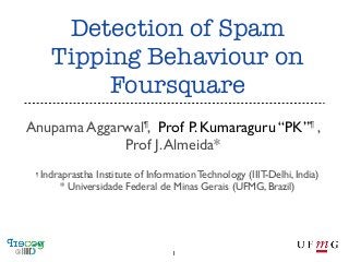 Detection of Spam
Tipping Behaviour on
Foursquare
Anupama Aggarwal¶, Prof P. Kumaraguru “PK”¶ ,
Prof J. Almeida*
¶

Indraprastha Institute of Information Technology (IIIT-Delhi, India)
* Universidade Federal de Minas Gerais (UFMG, Brazil)

1

 