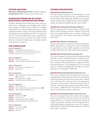 Tuition and fees                                                Course descriptions
Education/Administration Tracks: $620 per credit hour           Nursing 600 Health Policy (3)
Comprehensive fee: $35 per course for either track              This course analyzes and projects trends in healthcare. Actual
                                                                cases of policy issues at the local, state, and federal level are
suggested programs of study:                                    used for analysis of the relationship of health care practitioners
education & administration Track                                to policy making. Selected organizational, systems, legislative,
The MSN Administration and Education track courses are          ethical, and regulatory problems provide course content.
delivered in a combination of weeknight(s) and weekend
class meetings. Core MSN courses are held on weeknights         Nursing 601 Fundamental Research Skills (1)
and generally meet seven times during the semester, usually     This lab will prepare the incoming student with the research
on Monday/Tuesday evenings. The specialty Administration        skills needed for graduate education. Students will learn the
and Education courses generally meet three weekends per         basics of accessing scholarly sources, academic writing, and
semester. The typical student who is also working full time     oral presentations. (To be taken concurrently with NURS
will enroll in two courses a semester. The number of credit     600 or 602)
hours may vary based on student needs. Consultation with an
academic advisor is required.                                   Nursing 602 Theories in Nursing (3)
                                                                Provides an introduction to the process of theory development.
The Curriculum                                                  Middle range theories are explored in detail. Each student has
Year 1: Semester 1                                              the opportunity to select a middle range theory and develop
Nurs 601	    Fundamental Research Skills* (1)                   a method whereby he/she could test this theory in practice.
Nurs 624 	 Introduction to Evidence Based Practice (3)
*Nurs 601 is taken during your first semester of study
                                                                Nursing 605 Clinical Practice Concepts (3)
                                                                This course is designed to develop advanced nursing knowledge
Year 1: Semester 2                                              and skills. Focus is on health promotion and disease preven-
Nurs 602 	   Theories in Nursing (3)
Nurs 626	    Outcomes Measurements & Evaluation (3)
                                                                tion concepts used in nursing practice in selected popula-
                                                                tions. Concepts will be explored with an emphasis on theory
Year 1: Semester 3                                              based nursing practice, critical thinking, and use of research
Nurs 605 	   Clinical Practice Concepts (2-3)                   in practice. Students will apply this knowledge in a 45-hour
Phil 543 	   Bioethics (3)                                      practicum. (Pre/corequisite: NURS 602)

Year 2: Semester 1	                                             Nursing 606 Nursing Education Practicum I (2)
Nurs 629 	   Patho. Concepts for Clinical Decision Making (3)   This course is designed to provide guided experiences in de-
	    	 	     OR an Elective                                     veloping skills in nursing education. The focus is on didactic
Nurs 609 	 Nursing Education (3) OR
                                                                instruction and measurement of learning outcomes. Students
Nurs 625 	   Financial Aspects of Health Care (3)
                                                                assess and define their learning needs, select appropriate
                                                                experiences, and participate in selected learning activities di-
Year 2: Semester 2
Nurs 600 	 Health Policy (3)
                                                                rected by a mentor/preceptor and a graduate faculty member.
Nurs 627 	   Educ. Theories & Curriculum Development (3) OR     (Co-requisite: NURS 609, 627, 628, & 629); (Seminar and
Nurs 639 	   Health Systems Management (3)                      clinical; 45 clinical hours equal 1 credit hour)

Year 2: Semester 3                                              Nursing 607 Nursing Education Practicum II (2)
Nurs 606 	 Practicum I (2) OR                                   This course is designed to provide students with an oppor-
Nurs 618  	 Practicum I (2)
                                                                tunity to work closely with a nurse educator in the clinical
Nurs 608 	 Nursing Administration (3) OR
Nurs 628 	   Role Development: Nurse Educator (3)
                                                                setting. The focus is on clinical instruction and evaluation of
                                                                student’s performance. Students work on designated and/or
Year 3: Semester 1	                                             self-designed projects during the practicum. (Co-requisite:
Nurs 607 	 Practicum II (2) OR
                                                                NURS 609, 627, 628 & 629) (Seminar and clinical; 45 clinical
Nurs 619 	   Practicum II (2)                                   hours equal 1 credit hour)
Nurs 640 	 Project (2)
 