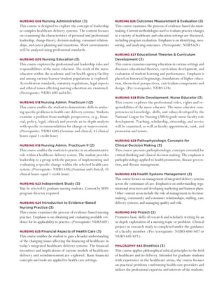 Nursing 608 Nursing Administration (3)                              Nursing 626 Outcomes Measurement & Evaluation (3)
This course is designed to explore the concept of leadership        This course examines the process of evidence-based decision-
in complex healthcare delivery systems. The content focuses         making. Current methodologies used to evaluate practice changes
on examining the characteristics of personal and professional       in a variety of healthcare and education settings are discussed,
leadership, change theory, decision-making, consumer relation-      including program evaluation. Emphasis is on identifying, mea-
ships, and career planning and transitions. Work environments       suring, and analyzing outcomes. (Prerequisite: NURS 624)
will be analyzed using professional standards.
                                                                    Nursing 627 Educational Theories & Curriculum
Nursing 609 Nursing Education (3)                                   Development (3)
This course explores the professional and leadership roles and      This course examines nursing education in various settings and
responsibilities of the nurse educator. The work of the nurse       discusses educational theories, curriculum development, and
educator within the academic and/or health agency/facility          evaluation of student learning and performance. Emphasis is
and among various learner/student populations is explored.          placed on historical beginnings, foundations of higher educa-
Accreditation standards, statutory regulations, legal aspects       tion, theoretical perspectives, curriculum components and
and ethical issues effecting nursing education are examined.        design. (Pre/corequisite: NURS 624)
(Prerequisite: NURS 600 and 626)
                                                                    Nursing 628 Role Development: Nurse Educator (3)
Nursing 618 Nursing Admin. Practicum I (2)                          This course explores the professional roles, rights and re-
This course enables the student to demonstrate skills in analyz-    sponsibilities of the nurse educator. The nurse educator com-
ing specific problems in health care delivery systems. Students     petencies in knowledge, skills, and values developed by the
examine a problem from multiple perspectives, (e.g., finan-         National League for Nursing (2004) guide nurse faculty role
cial, policy, legal, ethical) and provide an in-depth analysis      development. Teaching, scholarship, citizenship, and service
with specific recommendations for change or improvement.            will be examined, as well as faculty appointment, rank, and
(Prerequisite: NURS 608) (Seminar and clinical; 45 clinical         promotion and tenure.
hours equal 1 credit hour)
                                                                    Nursing 629 Pathophysiologic Concepts for
Nursing 619 Nursing Admin. Practicum II (2)                         Clinical Decision Making (3)
This course enables the student to practice in an administrative    This course presents pathophysiologic concepts essential for
role within a healthcare delivery system. The student provides      critical thinking and clinical decision making. The emphasis is
leadership to a group with the purpose of implementing and          pathophysiology applied to health promotion, disease preven-
evaluating a specific change within the selected health care        tion, and disease management.
system. (Prerequisite: NURS 618);(Seminar and clinical; 45
clinical hours equal 1 credit hour)                                 Nursing 639 Health Systems Management (3)
                                                                    This course focuses on management of integrated delivery systems
Nursing 623 Independent Study (3)                                   across the continuum of care. Emphasis is on understanding orga-
May be selected by graduate nursing students. Consent by MSN        nizational structures and developing marketing and business plans.
program director required.                                          Other content areas include the role of management in decision-
                                                                    making, community and consumer relationships, staffing, care
Nursing 624 Introduction to Evidence-Based	                         delivery systems, and managing quality and risk.
Nursing Practice (3)
This course examines the process of evidence-based nursing          Nursing 640 Project (2)
practice. Emphasis is on obtaining and evaluating available evi-    Promotes basic skills of research and scholarly writing by an
dence for its applicability to practice. (Prerequisite: NURS 601)   in-depth exploration of a nursing topic or problem. Clinical
                                                                    project or research study is completed under the guidance
Nursing 625 Financial Aspects of Health Care (3)                    of a faculty member. (Pre/corequisite: NURS 606/607 or
This course enables the student to gain a broader understanding     NURS 618/619.)
of the changing issues affecting the financing of healthcare in
today’s integrated healthcare delivery systems. The financial       Philosophy 543 Bioethics (3)
incentives and implications of various models of healthcare         This course applies philosophical ethical principles to the field
delivery and reimbursement are explored. Basic financial            of healthcare and its delivery. Intended for graduate students
concepts and tools are applied to health care settings.             with experience in the healthcare arena, the course focuses
                                                                    on practical problems confronting health care providers and
                                                                    utilizes the professional expertise and interests of the students.
 