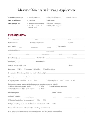 Master of Science in Nursing Application
This application is for:                          	    Spring of 20	                                             Summer of 20	                                                    Fall of 20

I will be attending:	                                  Full-time	                                                Part-time

I am applying for:	                                    Nursing Administration	                                   Nursing Education	
	                                                      Post Graduate Track	                                      MSN/MBA Program	
	                                                      (indicate track)




Personal Data
Name  
     	
     									
            Family name 	                 	                 	            First	          	                	              Middle                                                      	 maiden                                



Preferred Name 	 		                                             Social Security Number   					                                                                                        Gender

Place of Birth  								 Date of Birth
                            City	             	                 State/Province	              	                Country	



Permanent Address
                                                                                                              Street Address




    City	      	             	                    County	        	             	                 State/Province	             	                    Zip Code	            	                                 Country	



Home Phone (                ) 			                                           Work Number (                            )			                                                       Extension

Cell Phone (          )		                                                  Email Address

GRE has been or will be taken							                                                                                                                               	                    Score

C
­ itizenship           U.S.	                      Permanent U.S. Resident                            Non U.S. Citizen	                         		

If you are not a U.S. citizen, what is your country of citizenship?

What is your current country of residence?

Is English your first language?                             Yes           No		                                Are you Hispanic or Latino?                                       Yes                   No

In addition, select one or more of the following racial categories to describe yourself:
   American Indian or Alaskan Native 	                    Asian 	           Black or African American
   Native Hawaiian or Other Pacific Islander 	            White

Current Employer­­							Present Position

A
­ ddress of Employer                 	            Street address 	            	                  	               	               City	                	                    State/Province	                      Zip Code	       	
                                 	

Will tuition be subsidized by your employer?                                       Yes               No

Will you be applying for aid with the Veterans Administration?                                                  Yes              No

Where did you hear about Bellarmine’s Graduate Programs in Nursing?

What factor had the most influence over your decision to apply for Graduate Admission here?
 