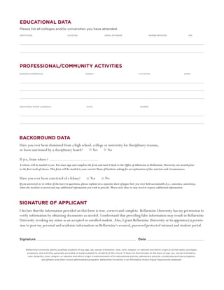 educational data
Please list all colleges and/or universities you have attended.
INSTITUTION	                                 LOCATION	                            DATES ATTENDED	                            DEGREE RECEIVED	                       GPA




PROFESSIONAL/COMMUNITY ACTIVITiES
Nursing experiences	                                           agency	                                             city/state	                                  dates




Registered nurse license(s)	                                    state	                                              number




background Data
Have you ever been dismissed from a high school, college or university for disciplinary reasons, 				
or been sanctioned by a disciplinary board?      Yes       No

If yes, from where?
A release will be mailed to you. You must sign and complete the form and mail it back to the Office of Admission at Bellarmine University one month prior 	
to the first week of classes. This form will be mailed to your current Dean of Students asking for an explanation of the sanction and circumstances.


Have you ever been convicted of a felony?                           Yes 	         No
If you answered yes to either of the last two questions, please explain on a separate sheet of paper how you were held accountable (i.e., outcomes, sanctions), 	
when the incident occurred and any additional information you wish to provide. Please note that we may need to request additional information.




signature of applicant
I declare that the information provided on this form is true, correct and complete. Bellarmine University has my permission to
verify information by obtaining documents as needed. I understand that providing false information may result in Bellarmine
University revoking my status as an accepted or enrolled student. Also, I grant Bellarmine University or its appointee(s) permis-
sion to post my personal and academic information on Bellarmine’s secured, password protected intranet and student portal.


Signature  								                                                                                                Date


     Bellarmine University admits qualified students of any age, sex, sexual orientation, race, color, religion, or national and ethnic origin to all the rights, privileges,
       programs, and activities generally accorded or made available to students at the school. It does not discriminate on the basis of age, sex, sexual orientation,
       race, disability, color, religion, or national and ethnic origin in administration of its educational policies, admissions policies, scholarship and loan programs,
                    and athletic and other school administered programs. Bellarmine University is an Affirmative Action-Equal Opportunity employer.
 