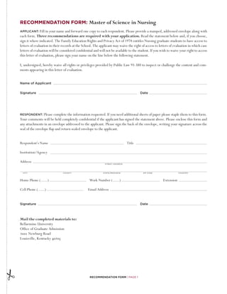 Recommendation Form: Master of Science in Nursing
APPLICANT: Fill in your name and forward one copy to each respondent. Please provide a stamped, addressed envelope along with
each form. Three recommendations are required with your application. Read the statement below and, if you choose,
sign it where indicated. The Family Education Rights and Privacy Act of 1974 entitles Nursing graduate students to have access to
letters of evaluation in their records at the School. The applicant may waive the right of access to letters of evaluation in which case
letters of evaluation will be considered confidential and will not be available to the student. If you wish to waive your right to access
this letter of evaluation, please sign your name on the line below the following statement.

I, undersigned, hereby waive all rights or privileges provided by Public Law 93-380 to inspect or challenge the content and com-
ments appearing in this letter of evaluation.


Name of Applicant

Signature  								                                                                     Date




RESPONDENT:      Please complete the information requested. If you need additional sheets of paper please staple them to this form.
Your comments will be held completely confidential if the applicant has signed the statement above. Please enclose this form and
any attachments in an envelope addressed to the applicant. Please sign the back of the envelope, writing your signature across the
seal of the envelope flap and return sealed envelope to the applicant.


Respondent’s Name						Title

Institution/Agency

Address
                                                              Street Address




  City	    	            	      County	   	            	     State/Province	     	         Zip Code	   	                      Country	



Home Phone (         ) 			                        Work Number (          )			                             Extension

Cell Phone (      )		                            Email Address


Signature  								                                                                     Date



Mail the completed materials to:
Bellarmine University
Office of Graduate Admission
2001 Newburg Road
Louisville, Kentucky 40205




                                                   Recommendation Form | Page 1
 