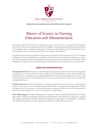 BELLARMINE UNIVERSITY
                                                in veritatis amore

                       Donna and Allan Lansing School of Nursing & Health Sciences




                    Master of Science in Nursing
                    Education and Administration
The purpose of the Master of Science in Nursing is to prepare nurses to improve nursing practice through the
advancement of theories of nursing and research. The graduate of this program is prepared in nursing education,
nursing administration, or advanced nursing practice. Consistent with Bellarmine’s goal to prepare leaders for our
society, graduate students in nursing will be able to effect change within healthcare.

The graduate program leading to the Master of Science in Nursing builds on the baccalaureate degree. The curriculum
is designed to meet the individual needs of students, while maintaining a sound academic program in nursing.
Each student formulates his/her educational goals with a faculty advisor and maintains in contact with the advisor
throughout the program of study. The Administration and Education tracks may be pursued on a part-time basis.


                                      Areas of Concentration

Nursing Administration: The Nursing Administration Track prepares professional nurses to function in manage-
ment positions in a variety of healthcare settings. Students focus on financial and economic aspects of health care,
human and resource management, and organizational leadership. Selected clinical, administrative and research
experiences provide students with the opportunity to work as a nurse administrator. Practica must be completed in
nursing administration.

Nursing Education: The Nursing Education Track prepares professional nurses to function as beginning nurse
educators. This may be in the area of staff development, health education, or preparation of nursing students. Selected
teaching and research experiences in clinical and classroom settings provide the student with the opportunity to
function as a nurse educator. Practica must be completed in nursing education.

MSN/MBA Program: The MSN/MBA program is comprised of degrees that offer professional nurses a unique
opportunity to prepare for leadership, management, and health policy roles in health care organizations. Students
will complete requirements of the MSN nursing administration track and complete the MBA program. Eight hours
from the MBA are applied to the MSN requirements of NURS 625, NURS 640 and an elective.




             2001 Newburg Road | Louisville, Ky 40205 | p: 502.272.7200 | www.bellarmine.edu
 