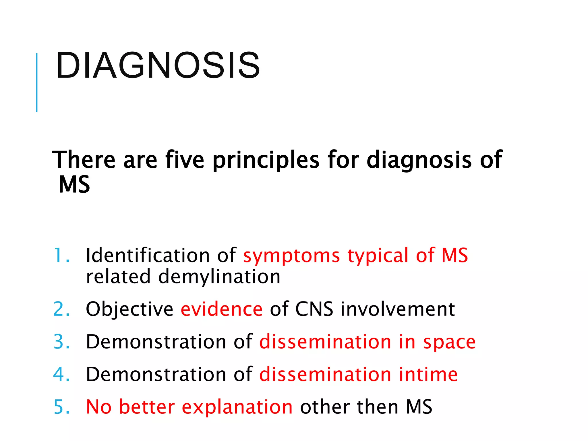DIAGNOSIS
There are five principles for diagnosis of
MS
1. Identification of symptoms typical of MS
related demylination
2. Objective evidence of CNS involvement
3. Demonstration of dissemination in space
4. Demonstration of dissemination intime
5. No better explanation other then MS
 