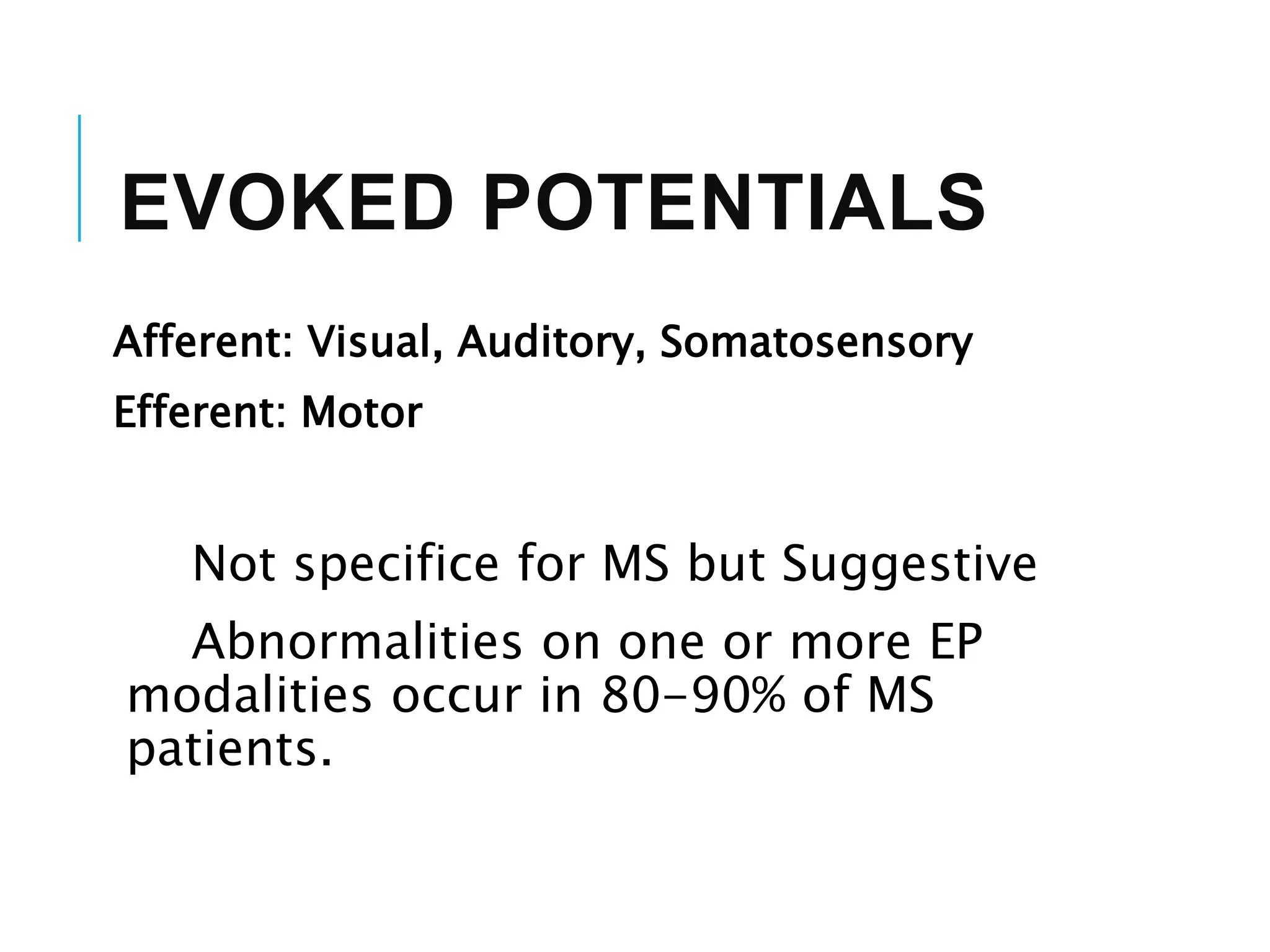 EVOKED POTENTIALS
Afferent: Visual, Auditory, Somatosensory
Efferent: Motor
Not specifice for MS but Suggestive
Abnormalities on one or more EP
modalities occur in 80-90% of MS
patients.
 